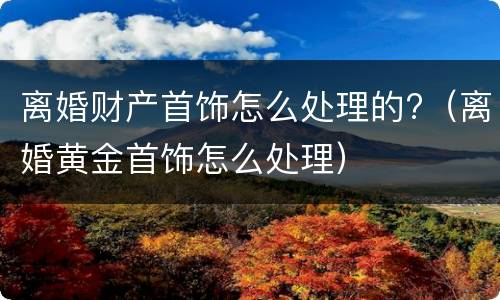 离婚财产首饰怎么处理的?（离婚黄金首饰怎么处理）
