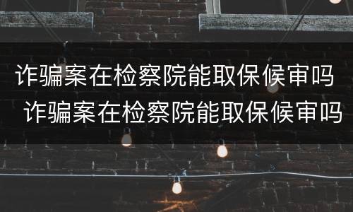 诈骗案在检察院能取保候审吗 诈骗案在检察院能取保候审吗多久