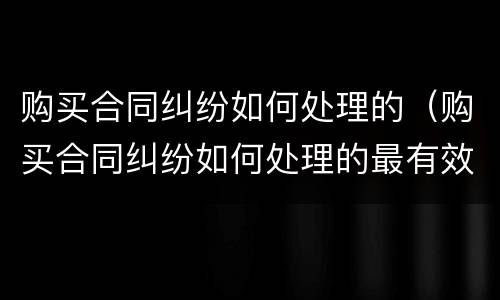 购买合同纠纷如何处理的（购买合同纠纷如何处理的最有效）