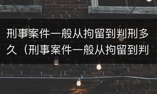 刑事案件一般从拘留到判刑多久（刑事案件一般从拘留到判刑多久结束）