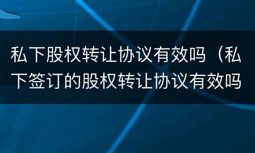 私下股权转让协议有效吗（私下签订的股权转让协议有效吗）