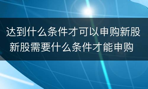 达到什么条件才可以申购新股 新股需要什么条件才能申购