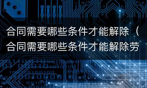 合同需要哪些条件才能解除（合同需要哪些条件才能解除劳动合同）