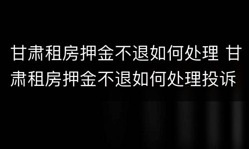甘肃租房押金不退如何处理 甘肃租房押金不退如何处理投诉