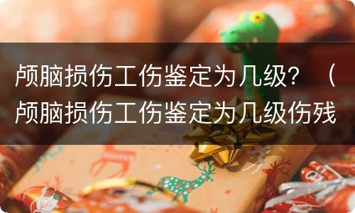 颅脑损伤工伤鉴定为几级？（颅脑损伤工伤鉴定为几级伤残）