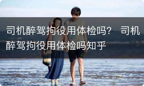 司机醉驾拘役用体检吗？ 司机醉驾拘役用体检吗知乎