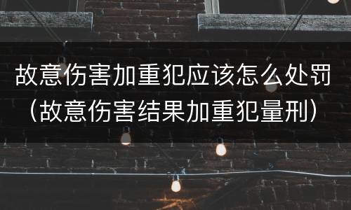 故意伤害加重犯应该怎么处罚（故意伤害结果加重犯量刑）