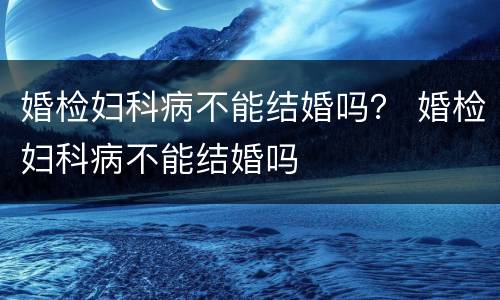 婚检妇科病不能结婚吗？ 婚检妇科病不能结婚吗