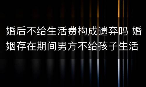 婚后不给生活费构成遗弃吗 婚姻存在期间男方不给孩子生活费是遗弃罪吗