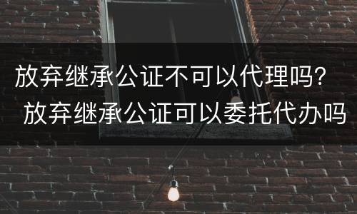 放弃继承公证不可以代理吗？ 放弃继承公证可以委托代办吗?