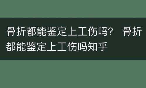 骨折都能鉴定上工伤吗？ 骨折都能鉴定上工伤吗知乎