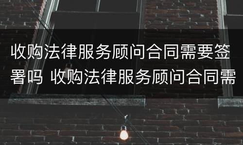 收购法律服务顾问合同需要签署吗 收购法律服务顾问合同需要签署吗