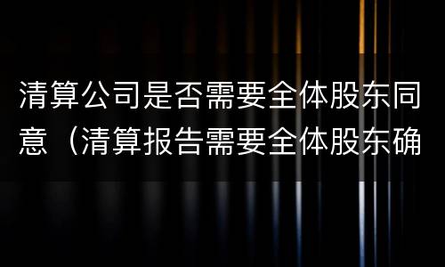清算公司是否需要全体股东同意（清算报告需要全体股东确认吗）