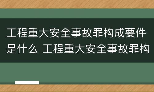 工程重大安全事故罪构成要件是什么 工程重大安全事故罪构成要件是什么意思