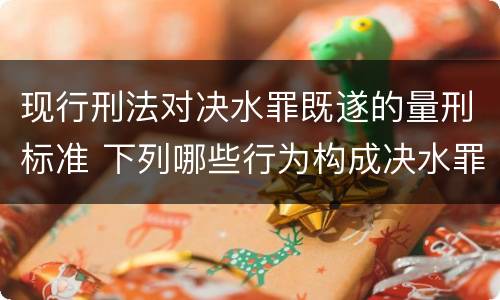 现行刑法对决水罪既遂的量刑标准 下列哪些行为构成决水罪
