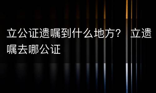 立公证遗嘱到什么地方？ 立遗嘱去哪公证