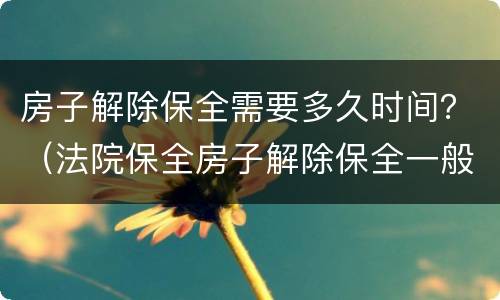 房子解除保全需要多久时间？（法院保全房子解除保全一般多长时间）
