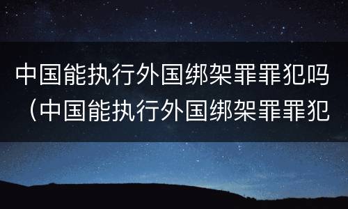 中国能执行外国绑架罪罪犯吗（中国能执行外国绑架罪罪犯吗现在）