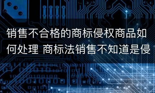 销售不合格的商标侵权商品如何处理 商标法销售不知道是侵权商品认定