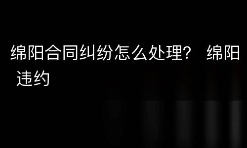 绵阳合同纠纷怎么处理？ 绵阳 违约