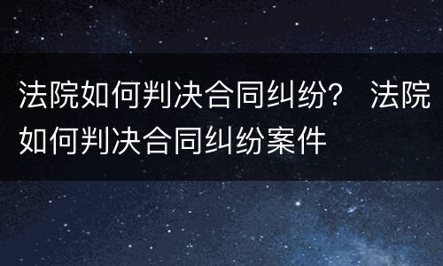 法院如何判决合同纠纷？ 法院如何判决合同纠纷案件
