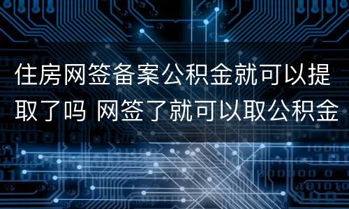 住房网签备案公积金就可以提取了吗 网签了就可以取公积金还是备案
