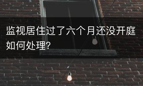 监视居住过了六个月还没开庭如何处理？