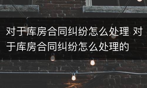 对于库房合同纠纷怎么处理 对于库房合同纠纷怎么处理的