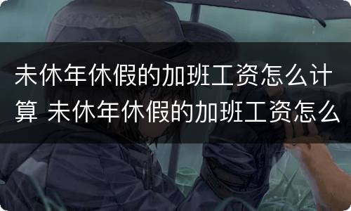 未休年休假的加班工资怎么计算 未休年休假的加班工资怎么计算出来
