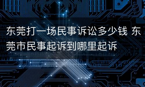 东莞打一场民事诉讼多少钱 东莞市民事起诉到哪里起诉