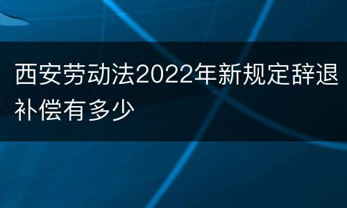 西安劳动法2022年新规定辞退补偿有多少