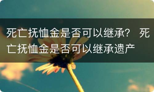 死亡抚恤金是否可以继承？ 死亡抚恤金是否可以继承遗产