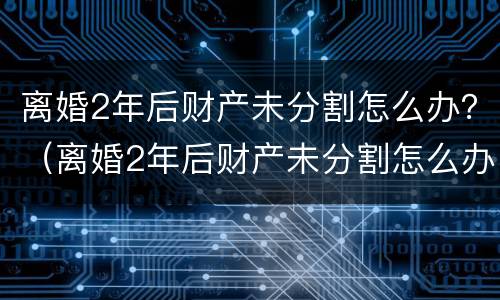 离婚2年后财产未分割怎么办？（离婚2年后财产未分割怎么办理）