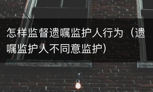 怎样监督遗嘱监护人行为（遗嘱监护人不同意监护）