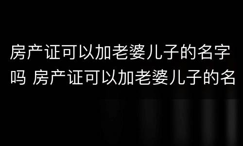 房产证可以加老婆儿子的名字吗 房产证可以加老婆儿子的名字吗怎么加