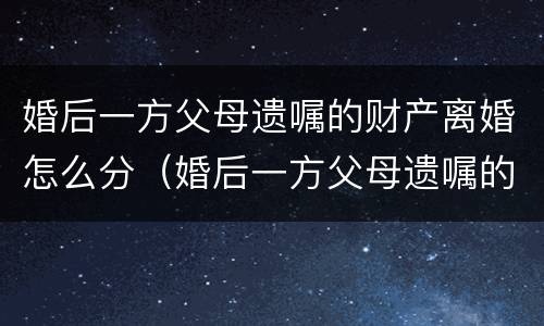婚后一方父母遗嘱的财产离婚怎么分（婚后一方父母遗嘱的财产离婚怎么分割）