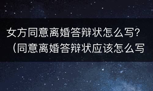 女方同意离婚答辩状怎么写？（同意离婚答辩状应该怎么写）