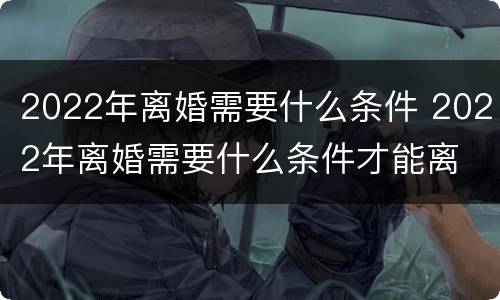 2022年离婚需要什么条件 2022年离婚需要什么条件才能离