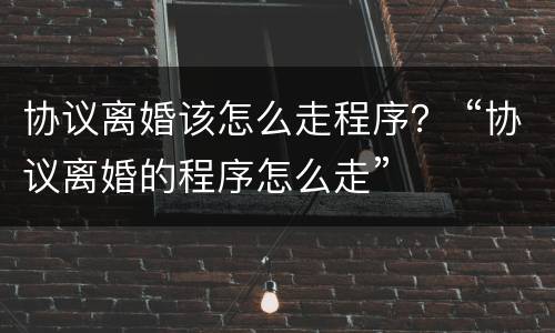 协议离婚该怎么走程序？ “协议离婚的程序怎么走”