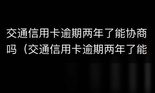 交通信用卡逾期两年了能协商吗（交通信用卡逾期两年了能协商吗还款吗）