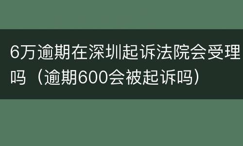 6万逾期在深圳起诉法院会受理吗（逾期600会被起诉吗）