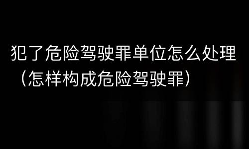 犯了危险驾驶罪单位怎么处理（怎样构成危险驾驶罪）