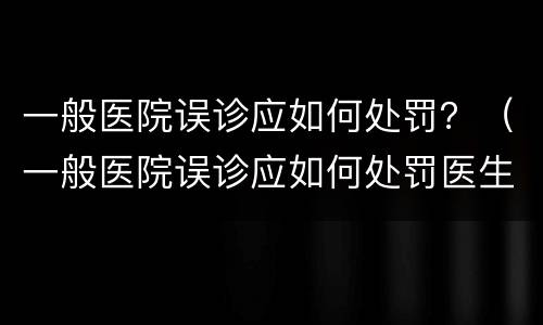 一般医院误诊应如何处罚？（一般医院误诊应如何处罚医生）