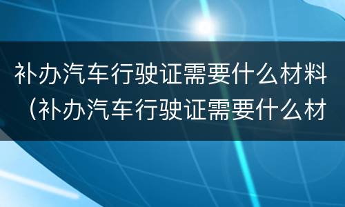 补办汽车行驶证需要什么材料（补办汽车行驶证需要什么材料和手续）