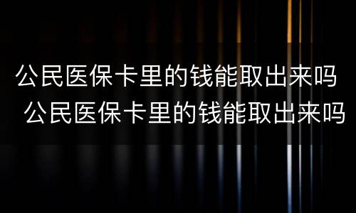 公民医保卡里的钱能取出来吗 公民医保卡里的钱能取出来吗怎么取