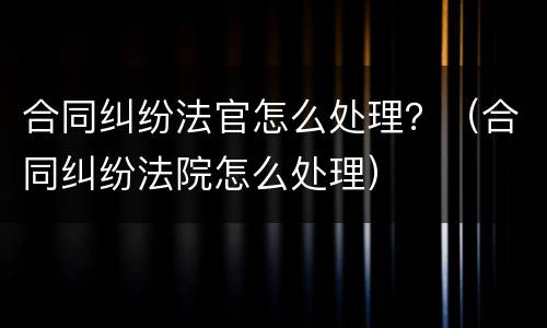 合同纠纷法官怎么处理？（合同纠纷法院怎么处理）