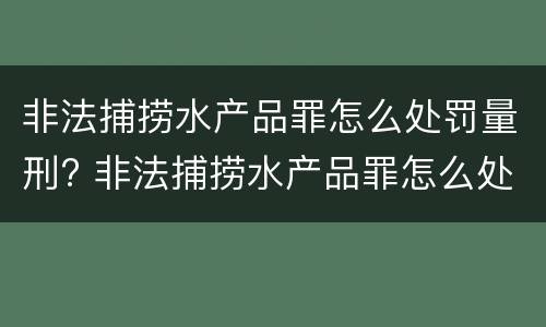 非法捕捞水产品罪怎么处罚量刑? 非法捕捞水产品罪怎么处罚量刑的