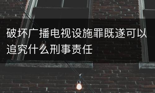 破坏广播电视设施罪既遂可以追究什么刑事责任