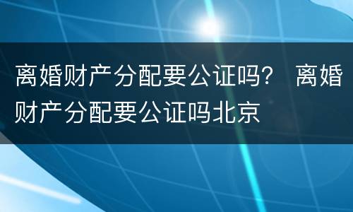 离婚财产分配要公证吗？ 离婚财产分配要公证吗北京