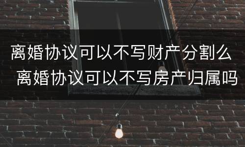 离婚协议可以不写财产分割么 离婚协议可以不写房产归属吗